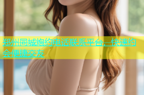 郑州同城炮约电话联系平台，快速约会便捷交友