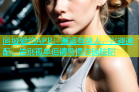 同城爱约APP：邂逅有缘人，兴趣速配，告别孤单但请警惕诈骗陷阱