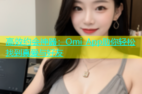 高效约会神器：Omi App助你轻松找到真爱与好友